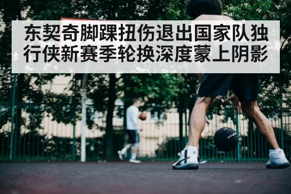 东契奇脚踝扭伤退出国家队独行侠新赛季轮换深度蒙上阴影