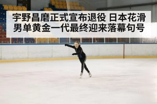 宇野昌磨正式宣布退役 日本花滑男单黄金一代最终迎来落幕句号