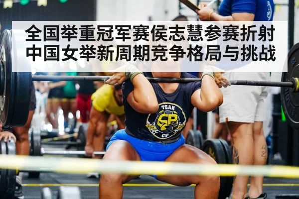 全国举重冠军赛侯志慧参赛折射中国女举新周期竞争格局与挑战