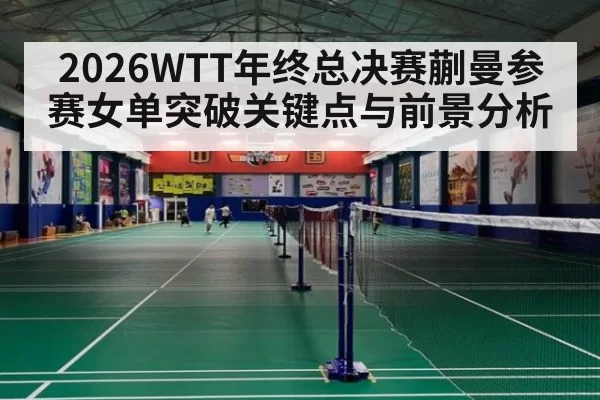 2026WTT年终总决赛蒯曼参赛女单突破关键点与前景分析